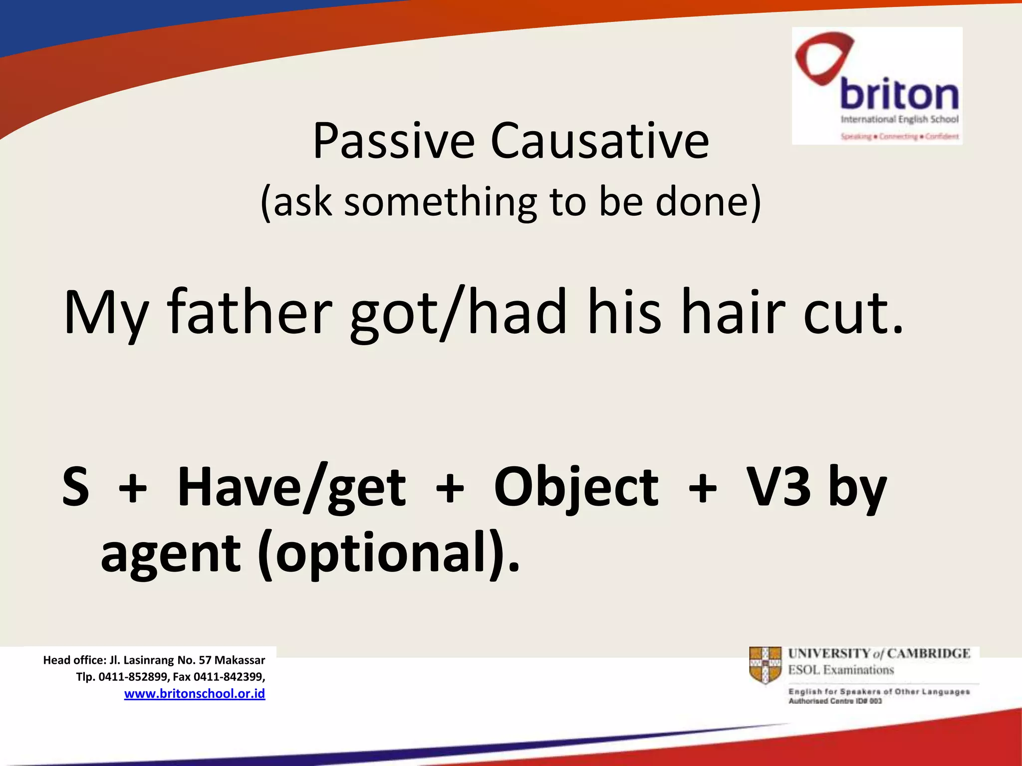 Passive Causative
                                        (ask something to be done)

   My father got/had his hair cut.

   S + Have/get + Object + V3 by
    agent (optional).
Head office: Jl. Lasinrang No. 57 Makassar
     Tlp. 0411-852899, Fax 0411-842399,
               www.britonschool.or.id
 