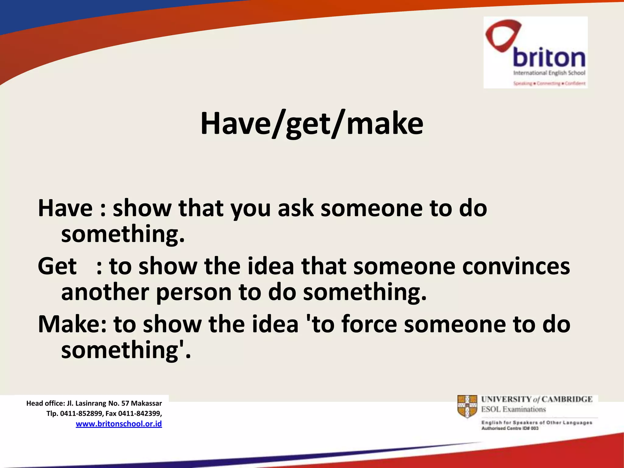 Have/get/make

   Have : show that you ask someone to do
     something.
   Get : to show the idea that someone convinces
     another person to do something.
   Make: to show the idea 'to force someone to do
     something'.
Head office: Jl. Lasinrang No. 57 Makassar
     Tlp. 0411-852899, Fax 0411-842399,
               www.britonschool.or.id
 