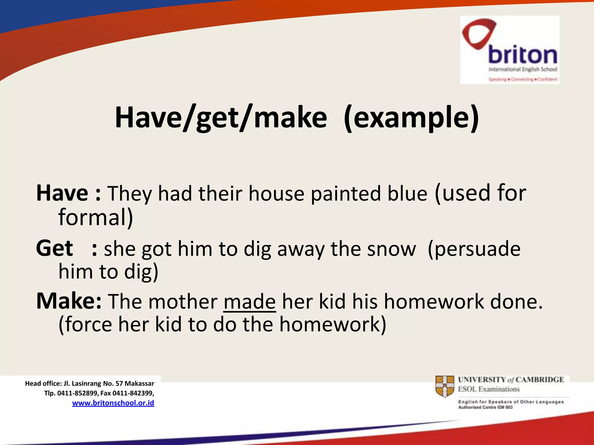 Have/get/make (example)

   Have : They had their house painted blue (used for
     formal)
   Get : she got him to dig away the snow (persuade
    him to dig)
   Make: The mother made her kid his homework done.
    (force her kid to do the homework)

Head office: Jl. Lasinrang No. 57 Makassar
     Tlp. 0411-852899, Fax 0411-842399,
               www.britonschool.or.id
 