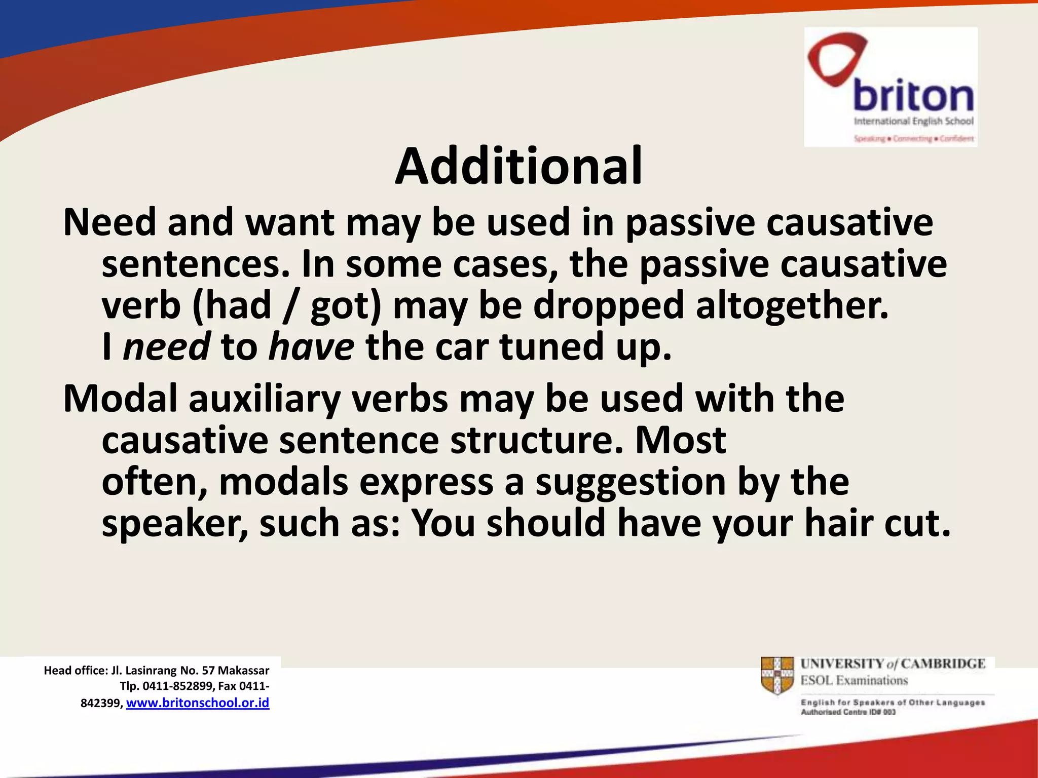 Additional
   Need and want may be used in passive causative
    sentences. In some cases, the passive causative
    verb (had / got) may be dropped altogether.
    I need to have the car tuned up.
   Modal auxiliary verbs may be used with the
    causative sentence structure. Most
    often, modals express a suggestion by the
    speaker, such as: You should have your hair cut.


Head office: Jl. Lasinrang No. 57 Makassar
               Tlp. 0411-852899, Fax 0411-
      842399, www.britonschool.or.id
 
