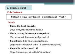 Pola Pertama:
Contoh:
• I have the book brought.
(saya menyuruh buku itu dibawa.)
• She is having this computer repaired.
(Dia menyuruh komputer ini diperbaiki.)
• I must have this floor cleaned soon.
(Saya harus menyuruh lantai ini dibersihkan segera.)
• I had this radio turned off.
(Saya telah menyuruh radio ini dimatikan.)
2. Bentuk Pasif
Subject + Have (any tense) + object (noun) + Verb 3
 