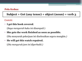 Pola Kedua:
Contoh:
• I get this book covered.
(Saya menyuruh buku ini disampuli.)
• She gets the work finished as soon as possible.
(Dia menyuruh pekerjaan ini diselesaikan segera mungkin.)
• He will get this watch repaired.
(Dia menyuruh jam ini diperbaiki.)
Subject + Get (any tense) + object (noun) + verb 3
 