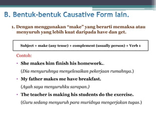 Contoh:
• She makes him finish his homework..
(Dia menyuruhnya menyelesaikan pekerjaan rumahnya.)
• My father makes me have breakfast.
(Ayah saya menyuruhku sarapan.)
• The teacher is making his students do the exercise.
(Guru sedang menyuruh para muridnya mengerjakan tugas.)
1. Dengan menggunakan “make” yang berarti memaksa atau
menyuruh yang lebih kuat daripada have dan get.
Subject + make (any tense) + complement (usually person) + Verb 1
 
