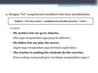 Contoh:
• My mother lets me go to Jakarta..
(Ibu saya mengizinkan saya pergi ke Jakarta.)
• My father lets me play the soccer.
(Ayah saya mengizinkan saya bermain sepak bola.)
• The teacher is making his students do the exercise.
(Guru sedang menyuruh para muridnya mengerjakan tugas.)
2. Dengan “let” yang berarti memberi izin atau membiarkan.
Subject + let (any tense) + complement (usually person) + Verb 1
 