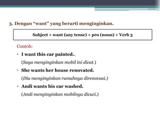 Contoh:
• I want this car painted..
(Saya menginginkan mobil ini dicat.)
• She wants her house renovated.
(Dia menginginkan rumahnya direnovasi.)
• Andi wants his car washed.
(Andi menginginkan mobilnya dicuci.)
3. Dengan “want” yang berarti menginginkan.
Subject + want (any tense) + pro (noun) + Verb 3
 
