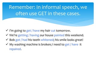 Remember: In informal speech, we
often use GET in these cases.
 I’m going to get / have my hair cut tomorrow.
 We’re getting / having our house painted this weekend.
 Bob got / had his teeth whitened; his smile looks great!
 My washing machine is broken; I need to get / have it
repaired.
 