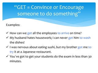 “GET = Convince or Encourage
someone to do something”
Examples:
 How can we get all the employees to arrive on time?
 My husband hates housework; I can never get him to wash
the dishes!
 I was nervous about eating sushi, but my brother got me to
try it at a Japanese restaurant.
 You´ve got to get your students do the exam in less than 30
minutes.
 