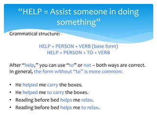 “HELP = Assist someone in doing
something”
Grammatical structure:
HELP + PERSON + VERB (base form)
HELP + PERSON + TO + VERB
After “help,” you can use “to” or not – both ways are correct.
In general, the form without “to” is more common:
• He helped me carry the boxes.
• He helped me to carry the boxes.
• Reading before bed helps me relax.
• Reading before bed helps me to relax.
 