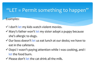 “LET = Permit something to happen”
Examples:
 I don’t let my kids watch violent movies.
 Mary’s father won’t let my sister adopt a puppy because
she’s allergic to dogs.
 Our boss doesn’t let us eat lunch at our desks; we have to
eat in the cafeteria.
 Oops! I wasn’t paying attention while I was cooking, and I
let the food burn.
 Please don’t let the cat drink all the milk.
 