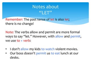 Notes about
“LET”
Remember: The past tense of let is also let;
there is no change!
Note: The verbs allow and permit are more formal
ways to say “let.” However, with allow and permit,
we use to + verb:
• I don’t allow my kids to watch violent movies.
• Our boss doesn’t permit us to eat lunch at our
desks.
 