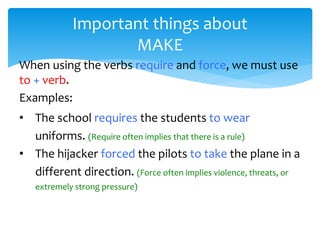 Important things about
MAKE
When using the verbs require and force, we must use
to + verb.
Examples:
• The school requires the students to wear
uniforms. (Require often implies that there is a rule)
• The hijacker forced the pilots to take the plane in a
different direction. (Force often implies violence, threats, or
extremely strong pressure)
 
