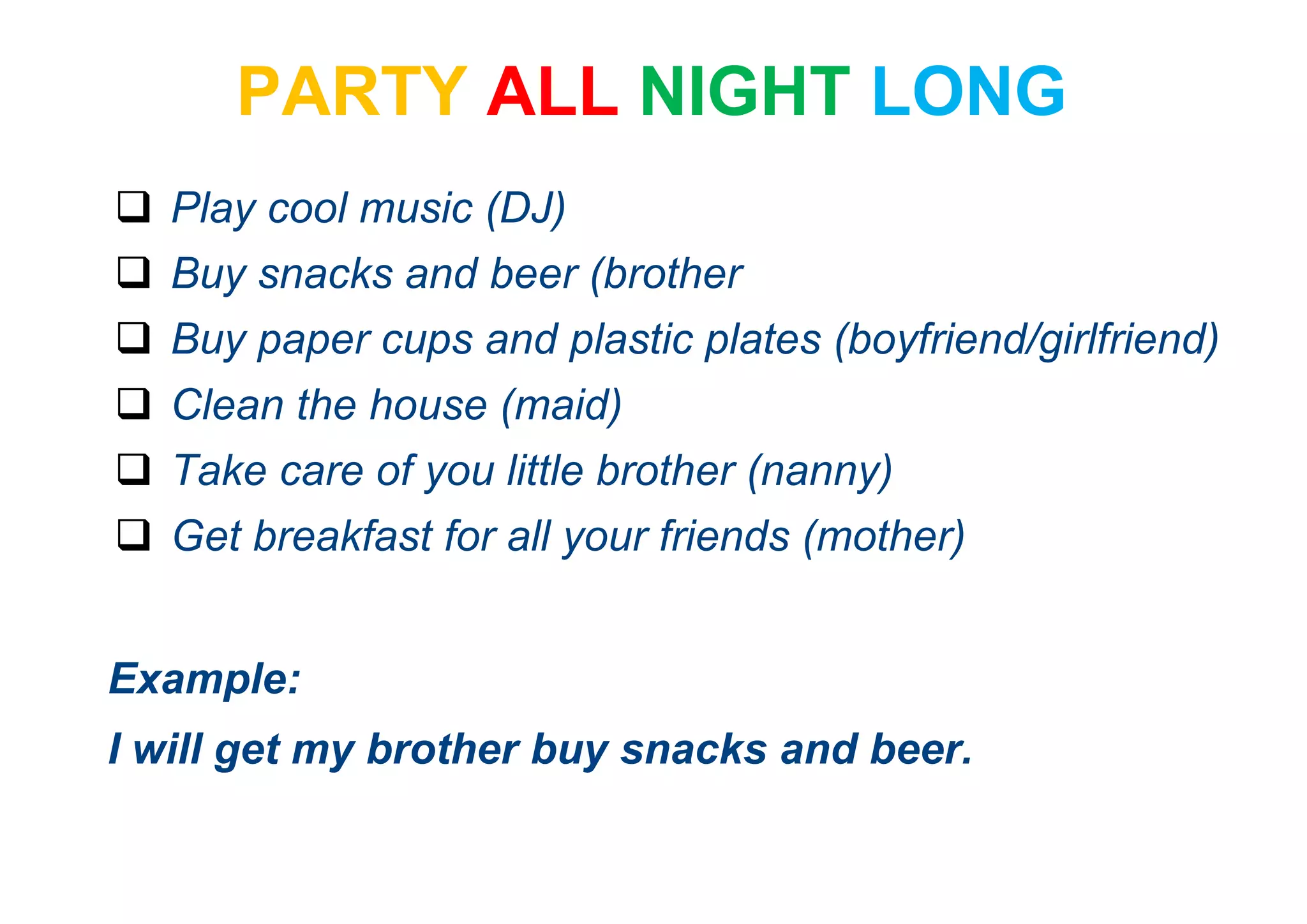 PARTY ALL NIGHT LONG
 Play cool music (DJ)
 Buy snacks and beer (brother
 Buy paper cups and plastic plates (boyfriend/girlfriend)
 Clean the house (maid)
 Take care of you little brother (nanny)
 Get breakfast for all your friends (mother)
Example:
I will get my brother buy snacks and beer.
 