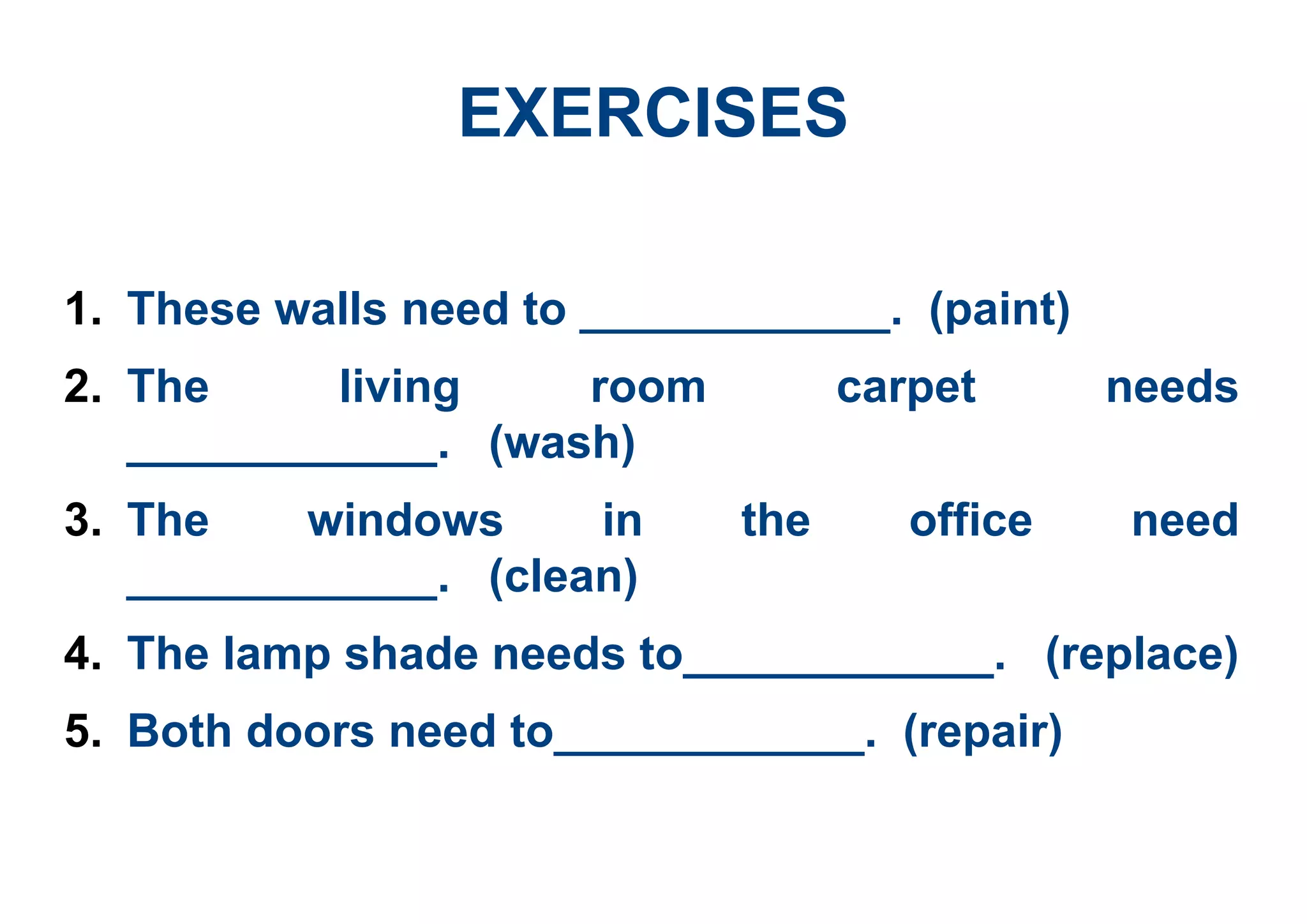 EXERCISES
1. These walls need to ____________. (paint)
2. The living room carpet needs
____________. (wash)
3. The windows in the office need
____________. (clean)
4. The lamp shade needs to____________. (replace)
5. Both doors need to____________. (repair)
 