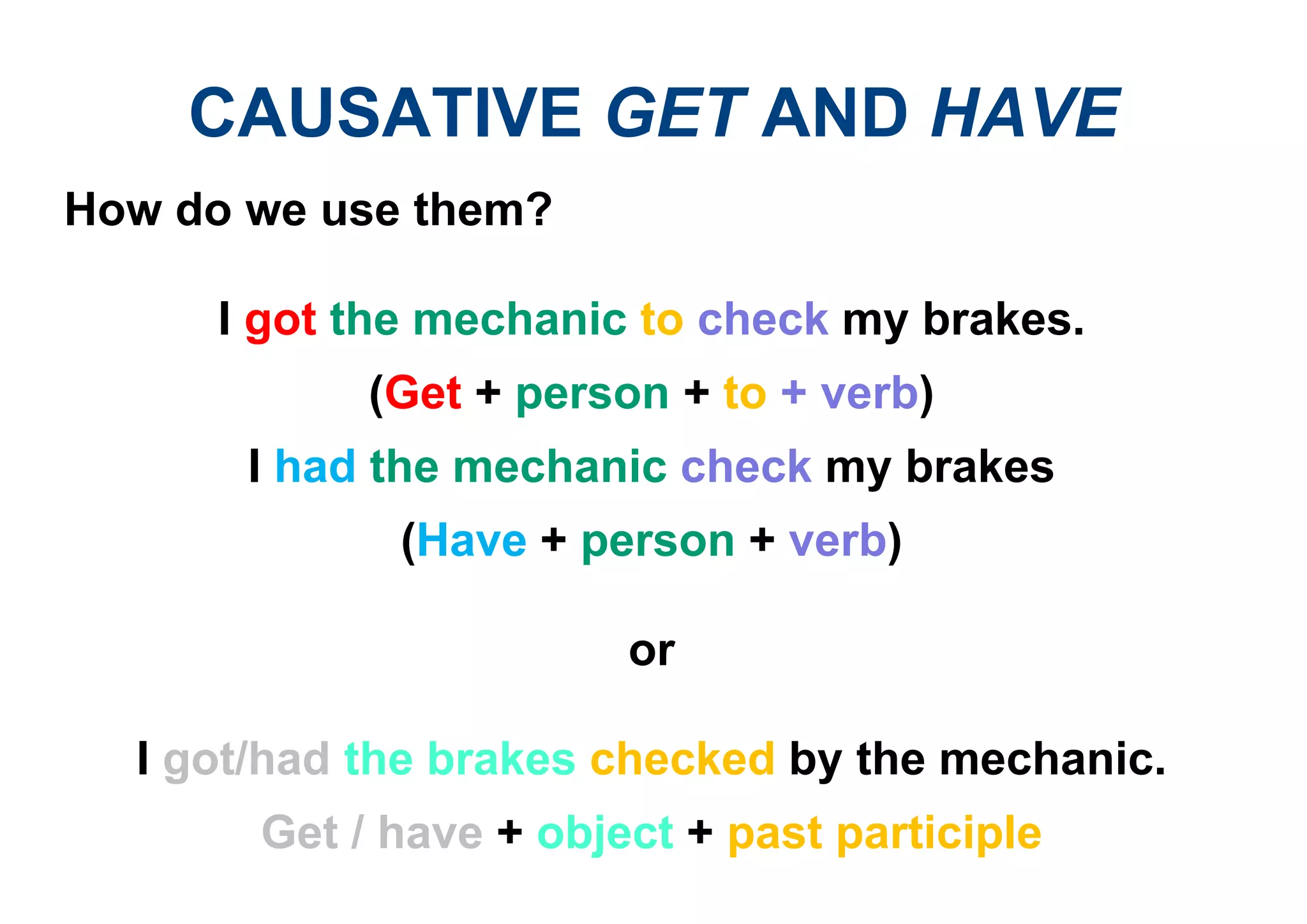 CAUSATIVE GET AND HAVE
How do we use them?
I got the mechanic to check my brakes.
(Get + person + to + verb)
I had the mechanic check my brakes
(Have + person + verb)
or
I got/had the brakes checked by the mechanic.
Get / have + object + past participle
 