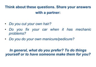 Think about these questions. Share your answers
with a partner:
• Do you cut your own hair?
• Do you fix your car when it has mechanic
problems?
• Do you do your own manicure/pedicure?
In general, what do you prefer? To do things
yourself or to have someone make them for you?
 