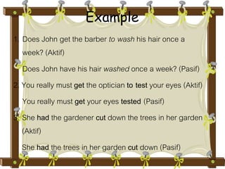 Example 
1. Does John get the barber to wash his hair once a 
week? (Aktif) 
Does John have his hair washed once a week? (Pasif) 
2. You really must get the optician to test your eyes (Aktif) 
You really must get your eyes tested (Pasif) 
3. She had the gardener cut down the trees in her garden 
(Aktif) 
She had the trees in her garden cut down (Pasif) 
 