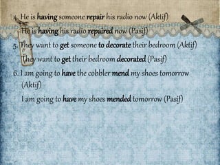 4. He is having someone repair his radio now (Aktif) 
He is having his radio repaired now (Pasif) 
5. They want to get someone to decorate their bedroom (Aktif) 
They want to get their bedroom decorated (Pasif) 
6. I am going to have the cobbler mend my shoes tomorrow 
(Aktif) 
I am going to have my shoes mended tomorrow (Pasif) 
 