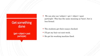 Getsomething
done
(get+object+past
participle)
 We can also use 'subject + get + object + past
participle'. This has the same meaning as 'have', but is
less formal.
 The students get their essays checked.
 I'll get my hair cut next week.
 He got his washing machine fixed.
 