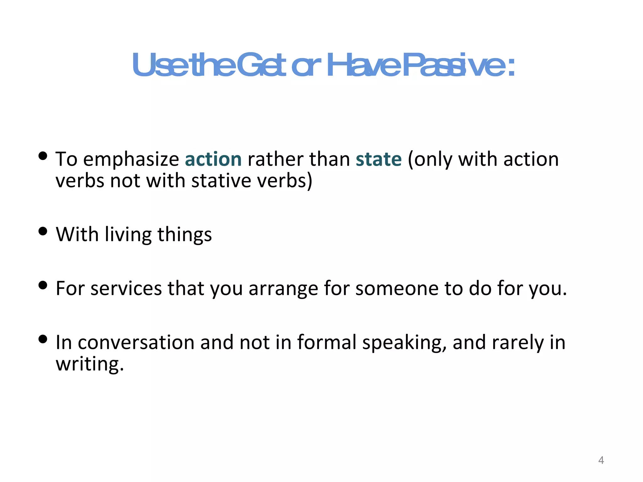 Use the Get or Have Passive : To emphasize  action  rather than  state  (only with action verbs not with stative verbs) With living things For services that you arrange for someone to do for you. In conversation and not in formal speaking, and rarely in writing. 
