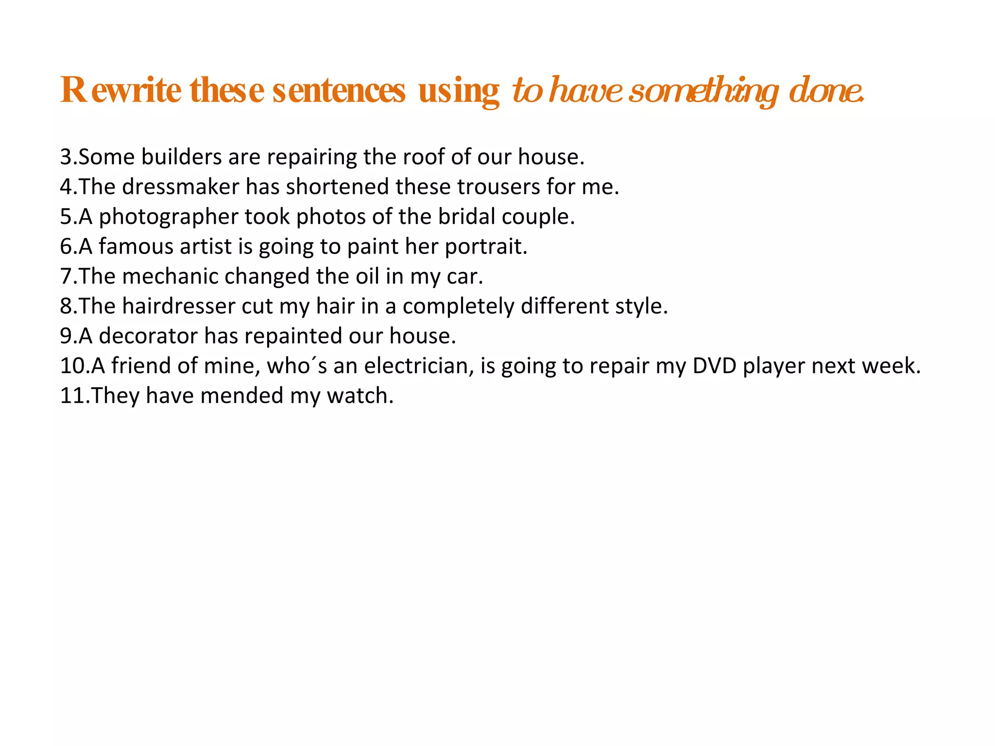 Rewrite these sentences using  to have something done . Some builders are repairing the roof of our house. The dressmaker has shortened these trousers for me. A photographer took photos of the bridal couple. A famous artist is going to paint her portrait. The mechanic changed the oil in my car. The hairdresser cut my hair in a completely different style. A decorator has repainted our house. A friend of mine, who´s an electrician, is going to repair my DVD player next week. They have mended my watch.  