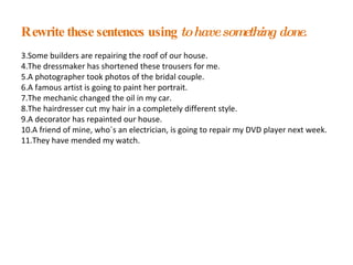 Rewrite these sentences using  to have something done . Some builders are repairing the roof of our house. The dressmaker has shortened these trousers for me. A photographer took photos of the bridal couple. A famous artist is going to paint her portrait. The mechanic changed the oil in my car. The hairdresser cut my hair in a completely different style. A decorator has repainted our house. A friend of mine, who´s an electrician, is going to repair my DVD player next week. They have mended my watch.  