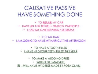 CAUSATIVE PASSIVE HAVE SOMETHING DONE TO  REPAIR  MY CAR HAVE (IN ANY TENSE) + OBJECT+ PARTICIPLE I HAD MY CAR REPAIRED YESTERDAY CUT MY HAIR I AM GOING TO HAVE MY HAIR CUT THIS AFTERNOON TO HAVE A TOOTH FILLED I HAVE HAD FOUR TEETH FILLED THIS YEAR TO MAKE A WEDDING DRESS WHEN I GET MARRIED, I WILL HAVE MY DRESS MADE BY ROSA CLARÀ 