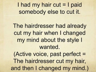 I had my hair cut = I paid
somebody else to cut it.
The hairdresser had already
cut my hair when I changed
my mind about the style I
wanted.
(Active voice, past perfect =
The hairdresser cut my hair,
and then I changed my mind.)

 