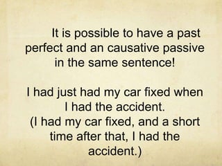 It is possible to have a past
perfect and an causative passive
in the same sentence!
I had just had my car fixed when
I had the accident.
(I had my car fixed, and a short
time after that, I had the
accident.)

 