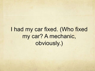 I had my car fixed. (Who fixed
my car? A mechanic,
obviously.)

 