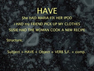 HAVE
         She HAD MARIA FIX HER IPOD
    i HAD my FRIEND PICK UP MY CLOTHES
 SUSIE HAD THE WOMAN COOK A NEW RECIPE

Structure:


Subject + HAVE + Object + VERB S.F. + comp.
 