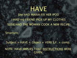 HAVE
         She HAD MARIA FIX HER IPOD
    i HAD my FRIEND PICK UP MY CLOTHES
 SUSIE HAD THE WOMAN COOK A NEW RECIPE

Structure:


Subject + HAVE + Object + VERB S.F. + comp.

NOTE: HAVE IMPLIES THAT INSTRUCTIONS WERE
                   GIVEN
 