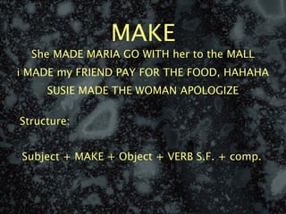 MAKE
  She MADE MARIA GO WITH her to the MALL
i MADE my FRIEND PAY FOR THE FOOD, HAHAHA
     SUSIE MADE THE WOMAN APOLOGIZE

Structure:


Subject + MAKE + Object + VERB S.F. + comp.
 