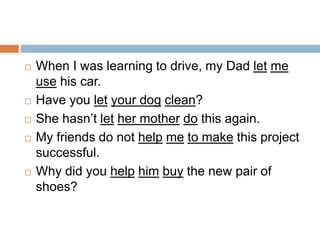  When I was learning to drive, my Dad let me
use his car.
 Have you let your dog clean?
 She hasn’t let her mother do this again.
 My friends do not help me to make this project
successful.
 Why did you help him buy the new pair of
shoes?
 