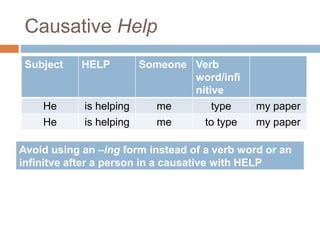 Causative Help
Subject HELP Someone Verb
word/infi
nitive
He is helping me type my paper
He is helping me to type my paper
Avoid using an –ing form instead of a verb word or an
infinitve after a person in a causative with HELP
 