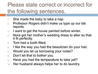 Please state correct or incorrect for
the following sentences.
1. She made the baby to take a nap.
2. Professor Rogers didn’t make us type up our lab
reports.
3. I want to get the house painted before winter.
4. Nora got her mother’s wedding dress to alter so that
it fit perfectly.
5. Tom had a tooth filled.
6. I like the way you had the beautician do your hair.
7. Would you let us borrowing your notes?
8. Don’t let that to bother you.
9. Have you had the temperature to take yet?
10. Her husband always helps her to do laundry.
 
