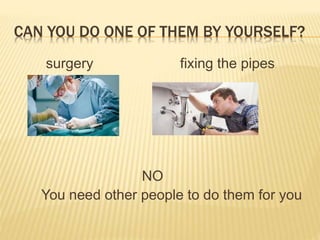 CAN YOU DO ONE OF THEM BY YOURSELF?
surgery fixing the pipes
NO
You need other people to do them for you
 