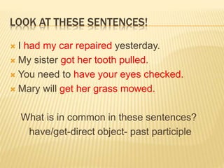 LOOK AT THESE SENTENCES!
 I had my car repaired yesterday.
 My sister got her tooth pulled.
 You need to have your eyes checked.
 Mary will get her grass mowed.
What is in common in these sentences?
have/get-direct object- past participle
 