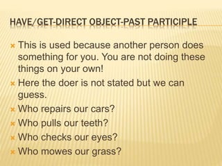 HAVE/GET-DIRECT OBJECT-PAST PARTICIPLE
 This is used because another person does
something for you. You are not doing these
things on your own!
 Here the doer is not stated but we can
guess.
 Who repairs our cars?
 Who pulls our teeth?
 Who checks our eyes?
 Who mowes our grass?
 
