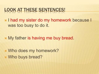 LOOK AT THESE SENTENCES!
 I had my sister do my homework because I
was too busy to do it.
 My father is having me buy bread.
 Who does my homework?
 Who buys bread?
 