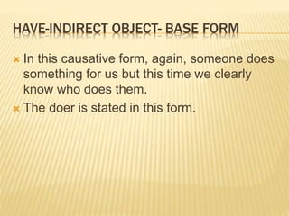 HAVE-INDIRECT OBJECT- BASE FORM
 In this causative form, again, someone does
something for us but this time we clearly
know who does them.
 The doer is stated in this form.
 