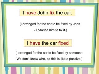 I have John fix the car.
(I arranged for the car to be fixed by John
- I caused him to fix it.)
I have the car fixed
(I arranged for the car to be fixed by someone.
We don't know who, so this is like a passive.)
 