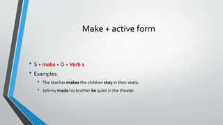 Make + active form
• S + make + O + Verb 1
• Examples:
• The teacher makes the children stay in their seats.
• Johnny made his brother be quiet in the theater.
 