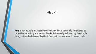 HELP
• Help is not actually a causative verb either, but is generally considered as
causative verbs in grammar textbooks. It is usually followed by the simple
form, but can be followed by the infinitive in some cases. It means assist.
 