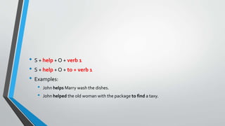 • S + help + O + verb 1
• S + help + O + to + verb 1
• Examples:
• John helps Marry wash the dishes.
• John helped the old woman with the package to find a taxy.
 