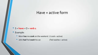 Have + active form
• S + have + O + verb 1
• Example:
• Mom has me cook on the weekend. (I cook = active)
• John hadTed wash his car. (Ted washes = active)
 
