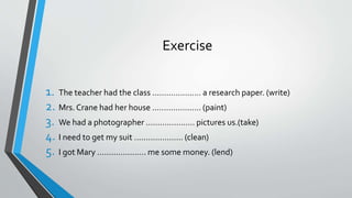 Exercise
1. The teacher had the class ………………… a research paper. (write)
2. Mrs. Crane had her house ………………… (paint)
3. We had a photographer ………………… pictures us.(take)
4. I need to get my suit ………………… (clean)
5. I got Mary ………………… me some money. (lend)
 