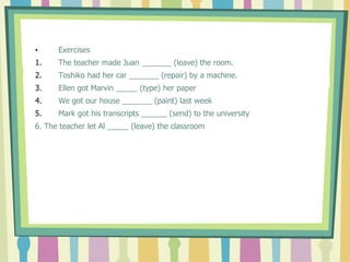 • Exercises
1. The teacher made Juan _______ (leave) the room.
2. Toshiko had her car _______ (repair) by a machine.
3. Ellen got Marvin _____ (type) her paper
4. We got our house _______ (paint) last week
5. Mark got his transcripts ______ (send) to the university
6. The teacher let Al _____ (leave) the classroom
 