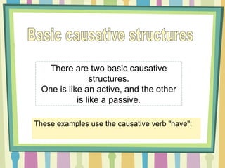 There are two basic causative
structures.
One is like an active, and the other
is like a passive.
These examples use the causative verb "have":
 