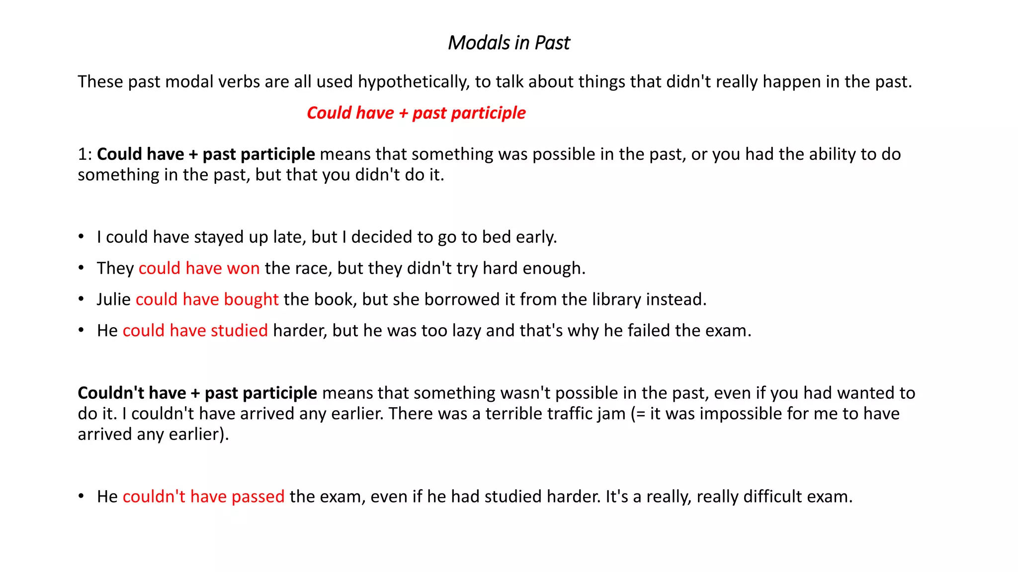 Modals in Past
These past modal verbs are all used hypothetically, to talk about things that didn't really happen in the past.
Could have + past participle
1: Could have + past participle means that something was possible in the past, or you had the ability to do
something in the past, but that you didn't do it.
• I could have stayed up late, but I decided to go to bed early.
• They could have won the race, but they didn't try hard enough.
• Julie could have bought the book, but she borrowed it from the library instead.
• He could have studied harder, but he was too lazy and that's why he failed the exam.
Couldn't have + past participle means that something wasn't possible in the past, even if you had wanted to
do it. I couldn't have arrived any earlier. There was a terrible traffic jam (= it was impossible for me to have
arrived any earlier).
• He couldn't have passed the exam, even if he had studied harder. It's a really, really difficult exam.
 