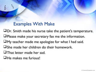 Examples With Make
Dr. Smith made his nurse take the patient's temperature.
Please make your secretary fax me the information.
My teacher made me apologize for what I had said.
She made her children do their homework.
That letter made her sad.
He makes me furious!
 